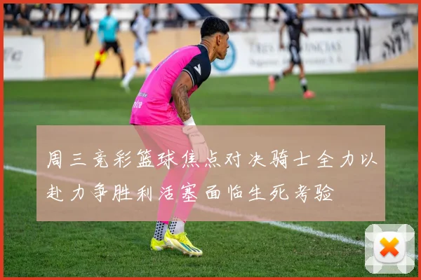 周三竞彩篮球焦点对决骑士全力以赴力争胜利活塞面临生死考验
