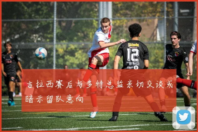 吉拉西赛后与多特总监亲切交谈或暗示留队意向