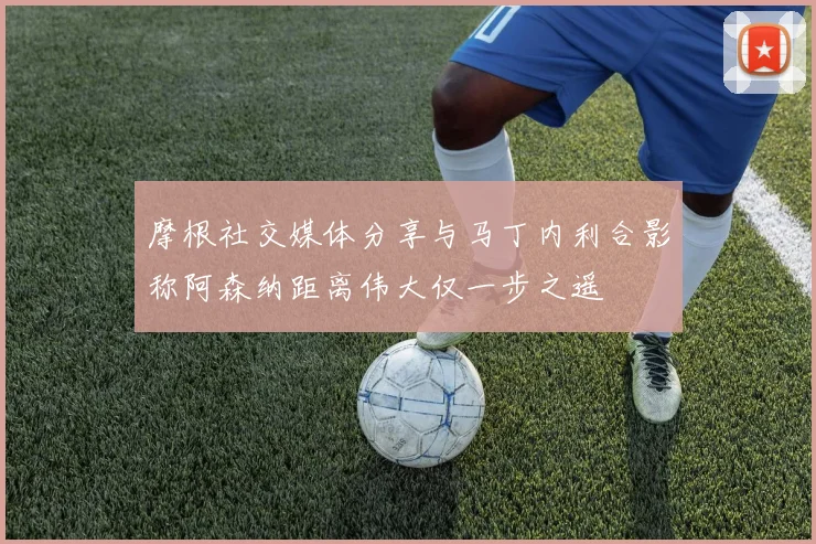 摩根社交媒体分享与马丁内利合影称阿森纳距离伟大仅一步之遥