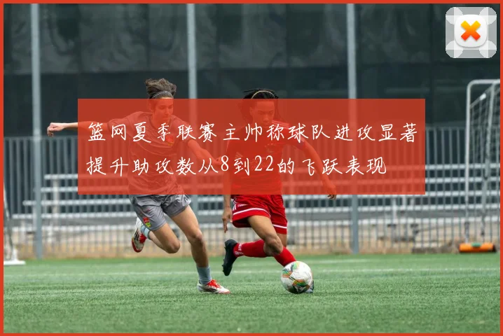 篮网夏季联赛主帅称球队进攻显著提升助攻数从8到22的飞跃表现