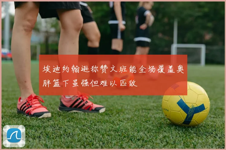埃迪约翰逊称赞文班能全场覆盖奥胖篮下虽强但难以匹敌