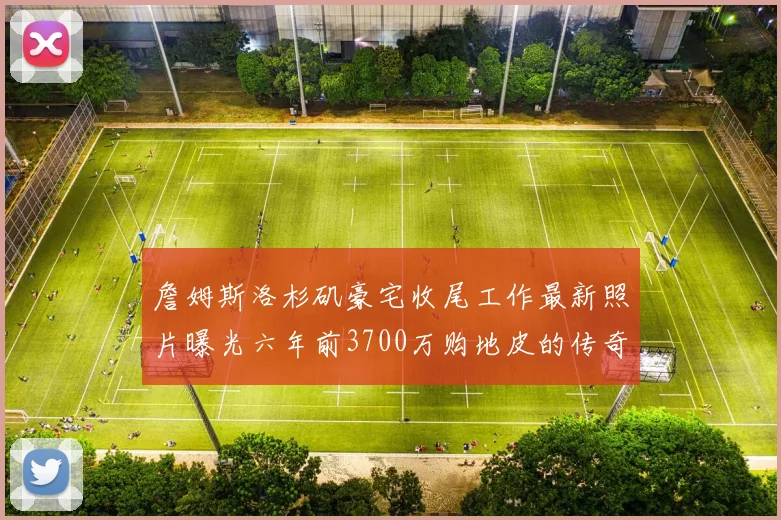 詹姆斯洛杉矶豪宅收尾工作最新照片曝光六年前3700万购地皮的传奇故事