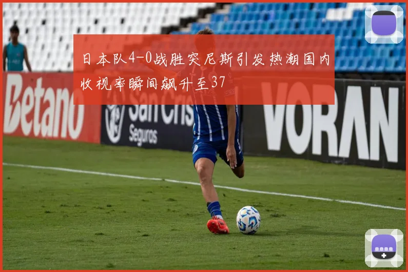 日本队4-0战胜突尼斯引发热潮国内收视率瞬间飙升至37