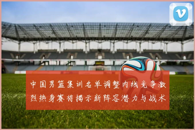 中国男篮集训名单调整内线竞争激烈热身赛将揭示新阵容潜力与战术布局