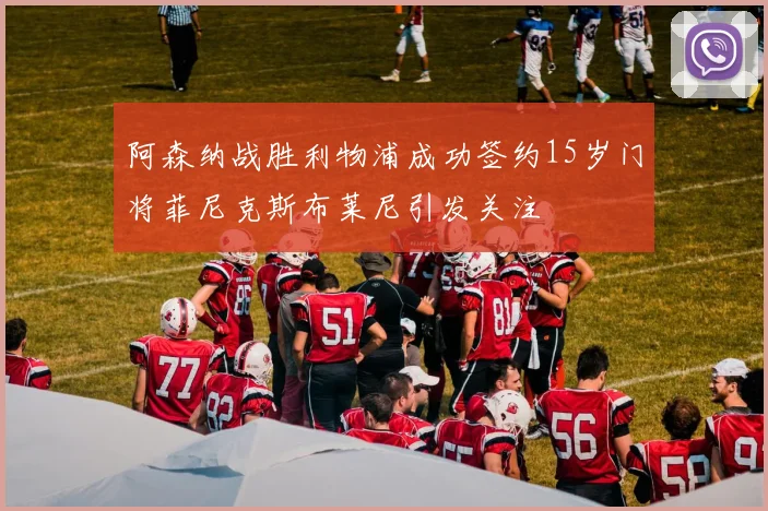 阿森纳战胜利物浦成功签约15岁门将菲尼克斯布莱尼引发关注