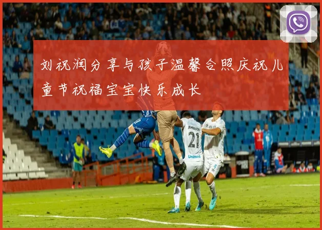 刘祝润分享与孩子温馨合照庆祝儿童节祝福宝宝快乐成长