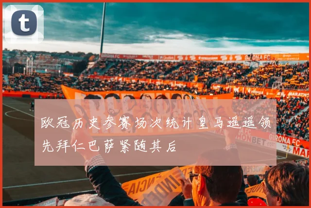 欧冠历史参赛场次统计皇马遥遥领先拜仁巴萨紧随其后
