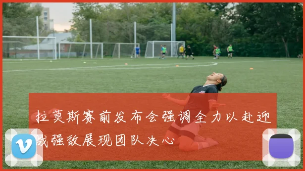 拉莫斯赛前发布会强调全力以赴迎战强敌展现团队决心