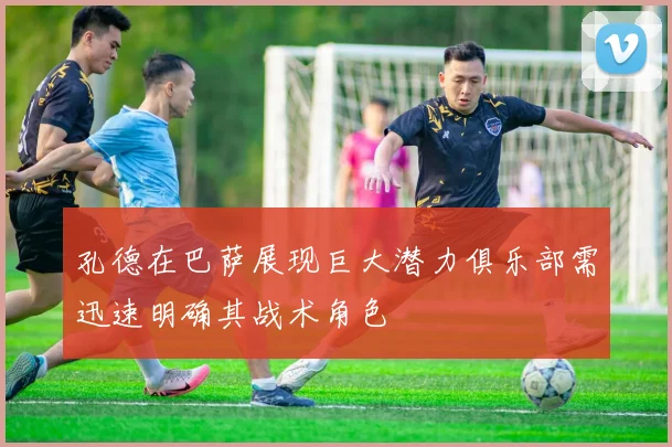 孔德在巴萨展现巨大潜力俱乐部需迅速明确其战术角色
