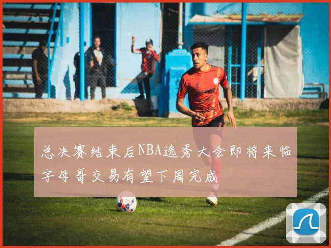 总决赛结束后NBA选秀大会即将来临字母哥交易有望下周完成