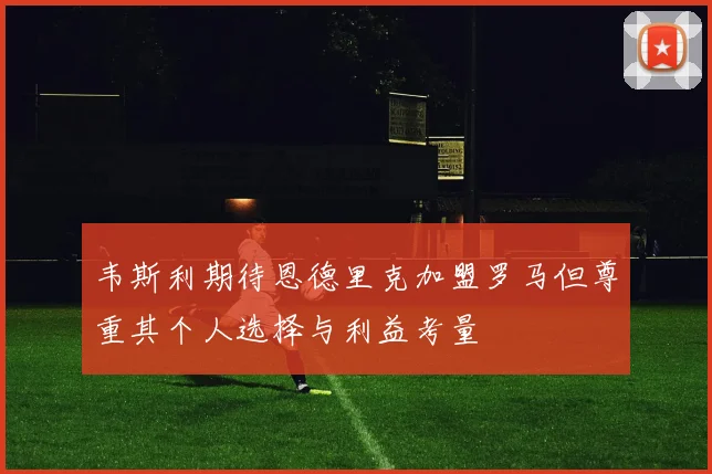 韦斯利期待恩德里克加盟罗马但尊重其个人选择与利益考量