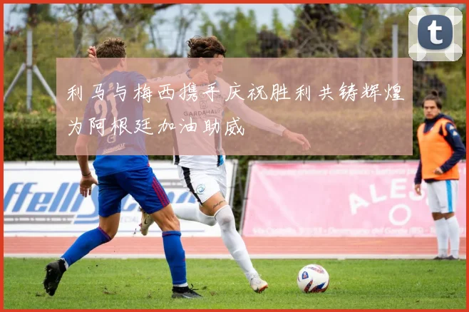 利马与梅西携手庆祝胜利共铸辉煌为阿根廷加油助威