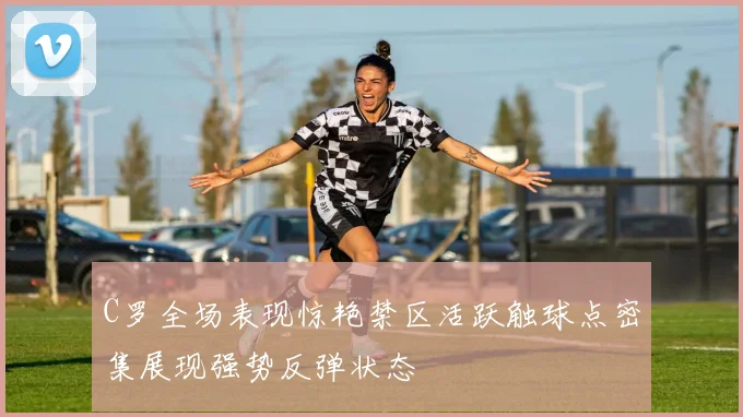 C罗全场表现惊艳禁区活跃触球点密集展现强势反弹状态
