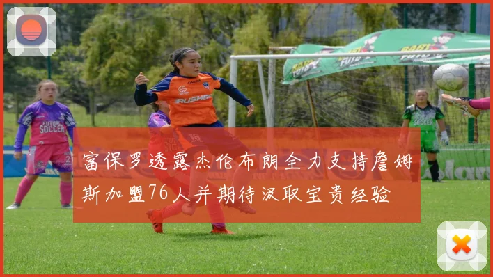 富保罗透露杰伦布朗全力支持詹姆斯加盟76人并期待汲取宝贵经验