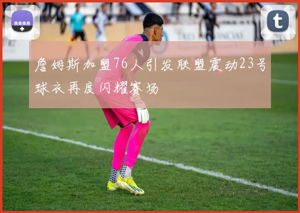 詹姆斯加盟76人引发联盟震动23号球衣再度闪耀赛场