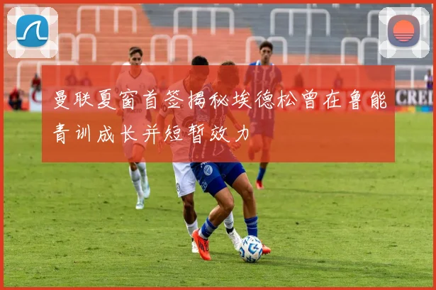 曼联夏窗首签揭秘埃德松曾在鲁能青训成长并短暂效力