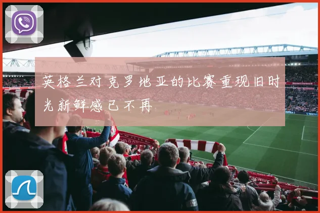 英格兰对克罗地亚的比赛重现旧时光新鲜感已不再
