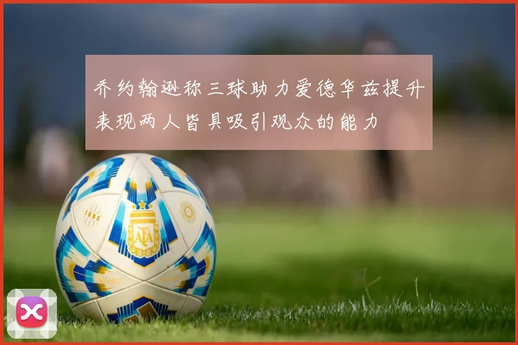 乔约翰逊称三球助力爱德华兹提升表现两人皆具吸引观众的能力