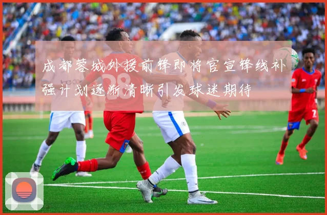 成都蓉城外援前锋即将官宣锋线补强计划逐渐清晰引发球迷期待