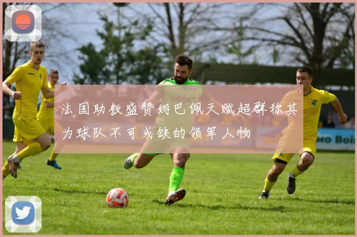 法国助教盛赞姆巴佩天赋超群称其为球队不可或缺的领军人物