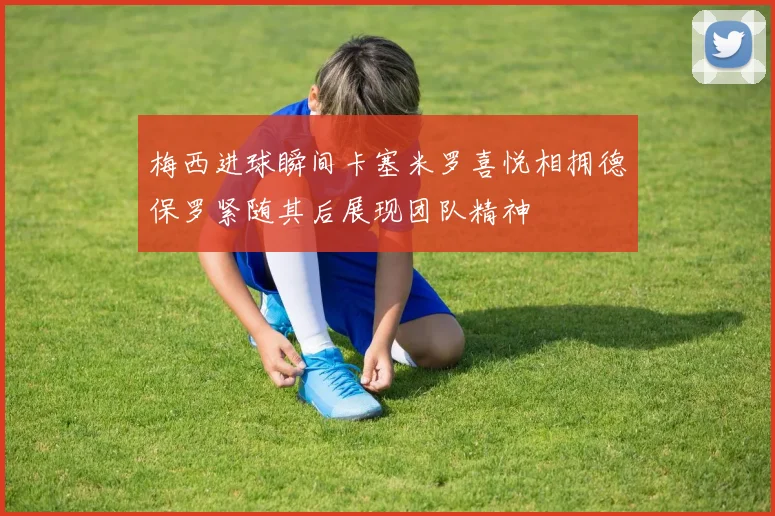 梅西进球瞬间卡塞米罗喜悦相拥德保罗紧随其后展现团队精神