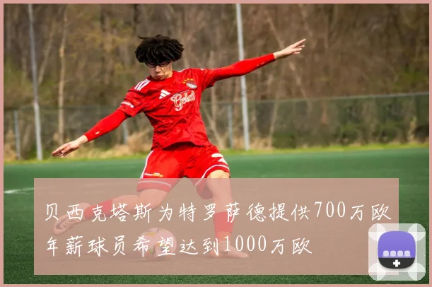 贝西克塔斯为特罗萨德提供700万欧年薪球员希望达到1000万欧