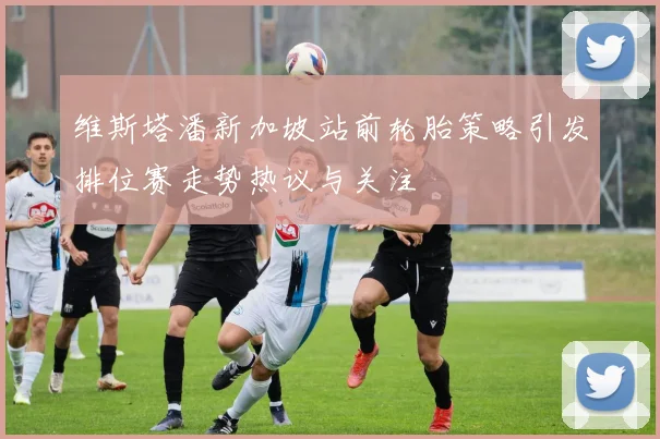 维斯塔潘新加坡站前轮胎策略引发排位赛走势热议与关注