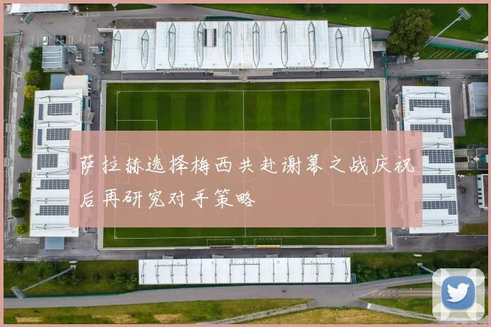 萨拉赫选择梅西共赴谢幕之战庆祝后再研究对手策略