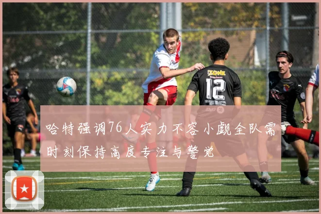 哈特强调76人实力不容小觑全队需时刻保持高度专注与警觉