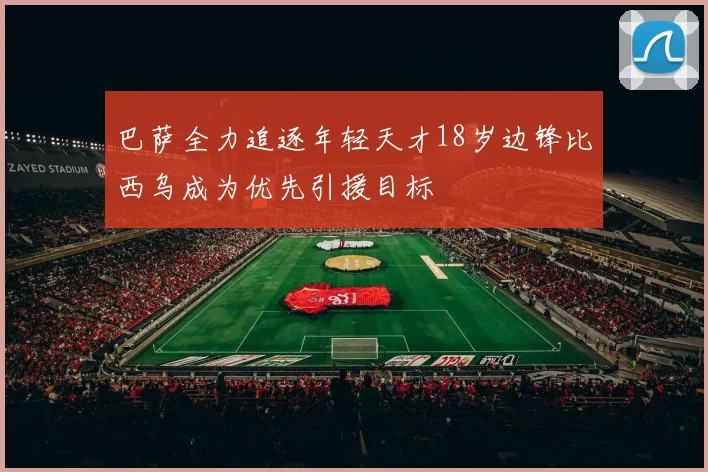 巴萨全力追逐年轻天才18岁边锋比西乌成为优先引援目标